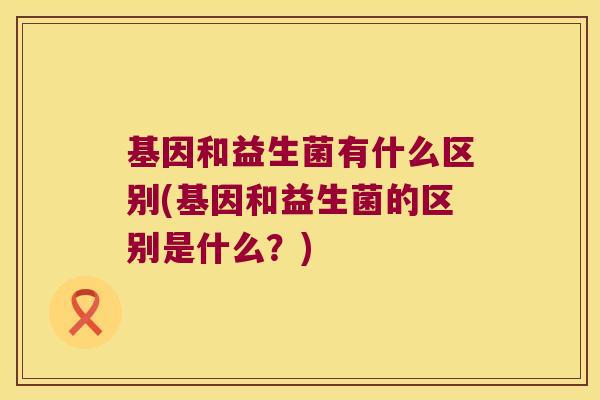 基因和益生菌有什么区别(基因和益生菌的区别是什么？)