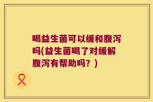 喝益生菌可以缓和腹泻吗(益生菌喝了对缓解腹泻有帮助吗？)