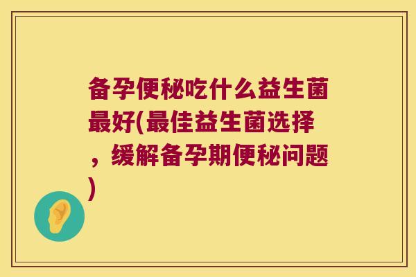 备孕便秘吃什么益生菌最好(最佳益生菌选择，缓解备孕期便秘问题)