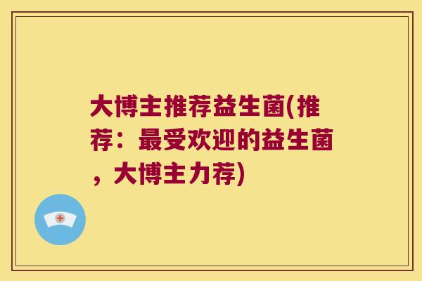 大博主推荐益生菌(推荐:受欢迎的益生菌,大博主力荐) 大博主推荐益生菌(推荐:受欢迎的益生菌,大博主力荐)