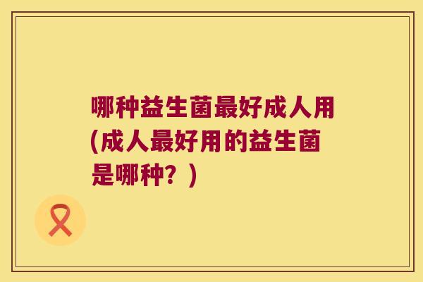 哪种益生菌最好成人用(成人最好用的益生菌是哪种？)