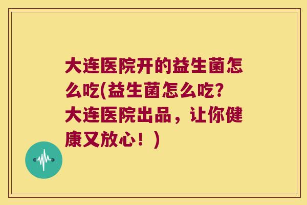 大连医院开的益生菌怎么吃(益生菌怎么吃？大连医院出品，让你健康又放心！)