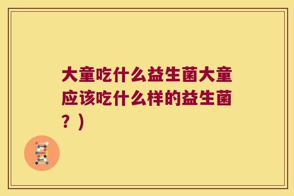 大童吃什么益生菌大童应该吃什么样的益生菌?) 大童吃什么益生菌大童应该吃什么样的益生菌?)