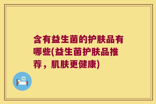 含有益生菌的护肤品有哪些(益生菌护肤品推荐,更健康) 含有益生菌的护肤品有哪些(益生菌护肤品推荐,更健康)