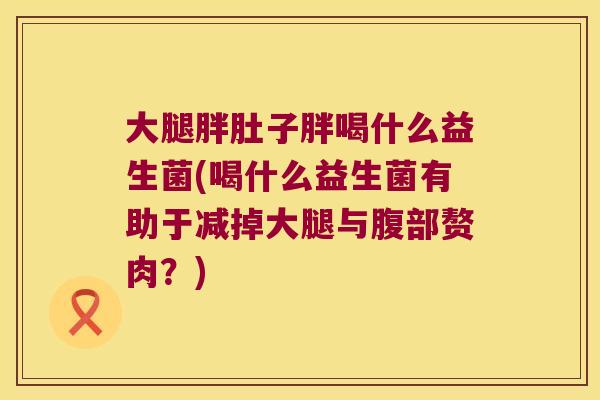 大腿胖肚子胖喝什么益生菌(喝什么益生菌有助于减掉大腿与腹部赘肉？)