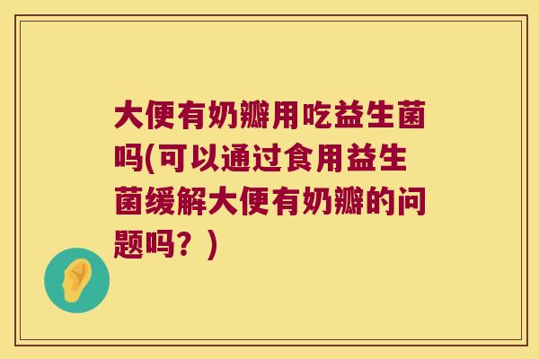 大便有奶瓣用吃益生菌吗(可以通过食用益生菌缓解大便有奶瓣的问题吗?) 大便有奶瓣用吃益生菌吗(可以通过食用益生菌缓解大便有奶瓣的问题吗?)