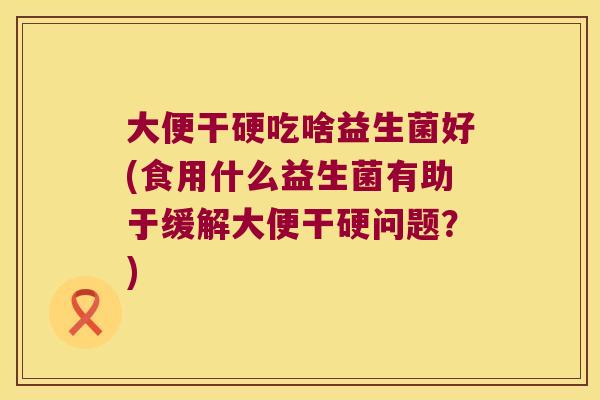 大便干硬吃啥益生菌好(食用什么益生菌有助于缓解大便干硬问题?) 大便干硬吃啥益生菌好(食用什么益生菌有助于缓解大便干硬问题?)