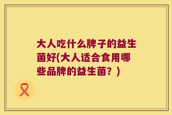 大人吃什么牌子的益生菌好(大人适合食用哪些品牌的益生菌?) 大人吃什么牌子的益生菌好(大人适合食用哪些品牌的益生菌?)
