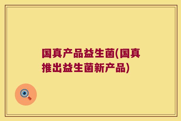 国真产品益生菌(国真推出益生菌新产品) 国真产品益生菌(国真推出益生菌新产品)