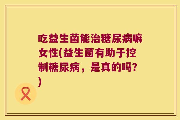 吃益生菌能治糖尿病嘛女性(益生菌有助于控制糖尿病，是真的吗？)