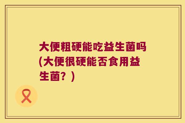 大便粗硬能吃益生菌吗(大便很硬能否食用益生菌?) 大便粗硬能吃益生菌吗(大便很硬能否食用益生菌?)