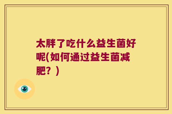 太胖了吃什么益生菌好呢(如何通过益生菌?) 太胖了吃什么益生菌好呢(如何通过益生菌?)