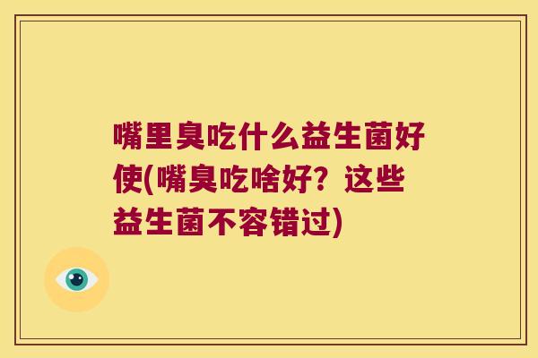 嘴里臭吃什么益生菌好使(嘴臭吃啥好？这些益生菌不容错过)