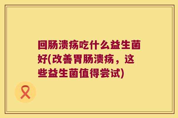 回肠溃疡吃什么益生菌好(改善胃肠溃疡，这些益生菌值得尝试)