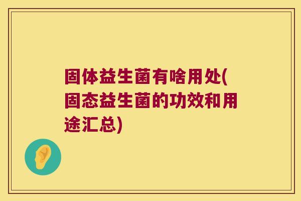固体益生菌有啥用处(固态益生菌的功效和用途汇总)