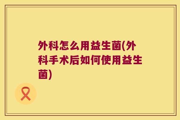 外科怎么用益生菌(外科手术后如何使用益生菌)