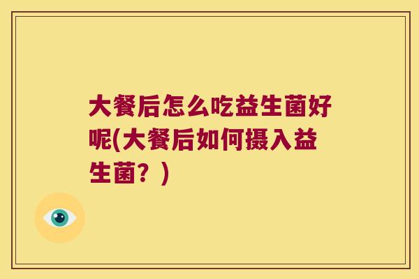 大餐后怎么吃益生菌好呢(大餐后如何摄入益生菌?) 大餐后怎么吃益生菌好呢(大餐后如何摄入益生菌?)