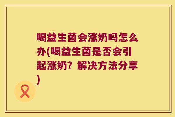 喝益生菌会涨奶吗怎么办(喝益生菌是否会引起涨奶？解决方法分享)