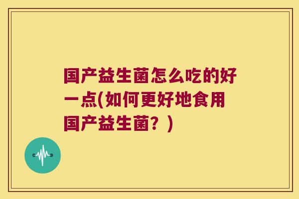 国产益生菌怎么吃的好一点(如何更好地食用国产益生菌?) 国产益生菌怎么吃的好一点(如何更好地食用国产益生菌?)