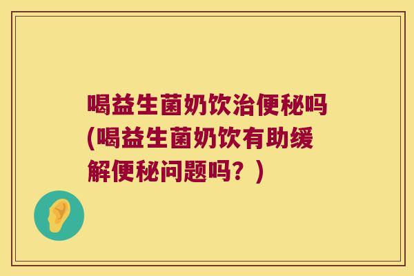 喝益生菌奶饮治便秘吗(喝益生菌奶饮有助缓解便秘问题吗？)