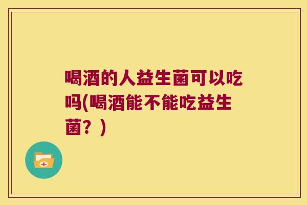 喝酒的人益生菌可以吃吗(喝酒能不能吃益生菌？)