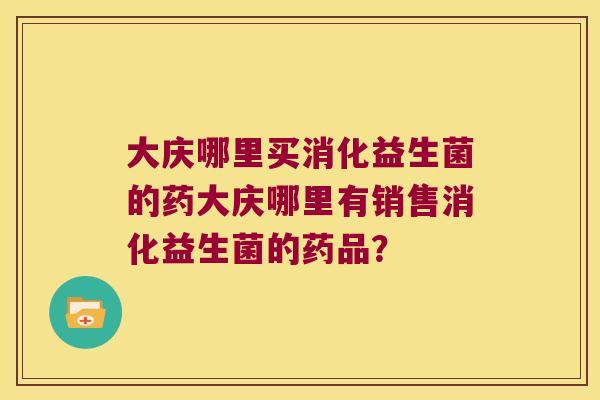 大庆哪里买消化益生菌的药大庆哪里有销售消化益生菌的药品? 大庆哪里买消化益生菌的药大庆哪里有销售消化益生菌的药品?