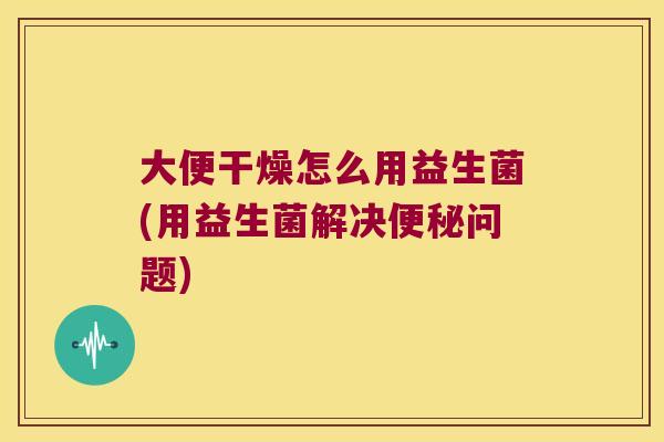 大便干燥怎么用益生菌(用益生菌解决问题) 大便干燥怎么用益生菌(用益生菌解决问题)