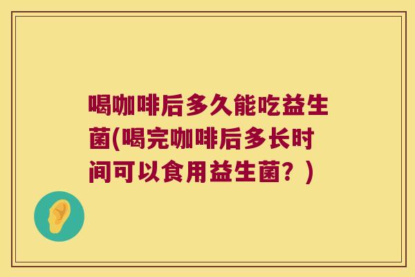 喝咖啡后多久能吃益生菌(喝完咖啡后多长时间可以食用益生菌？)