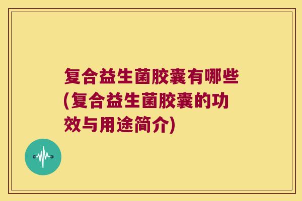 复合益生菌胶囊有哪些(复合益生菌胶囊的功效与用途简介)