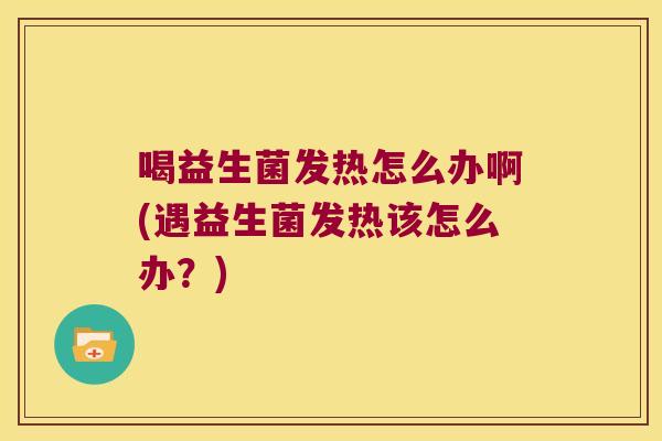 喝益生菌发热怎么办啊(遇益生菌发热该怎么办？)