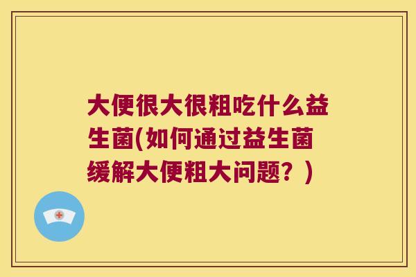 大便很大很粗吃什么益生菌(如何通过益生菌缓解大便粗大问题？)
