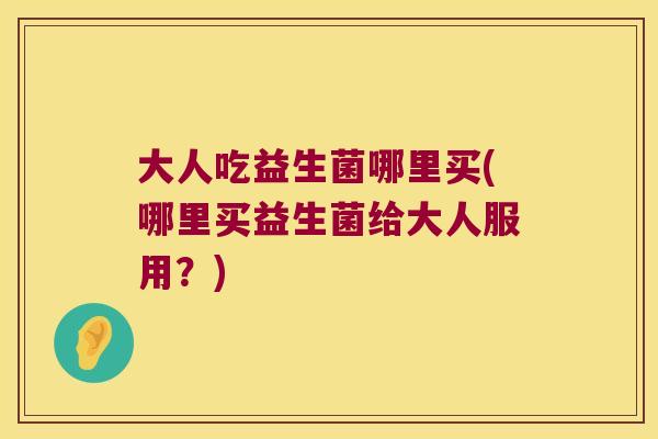 大人吃益生菌哪里买(哪里买益生菌给大人服用?) 大人吃益生菌哪里买(哪里买益生菌给大人服用?)
