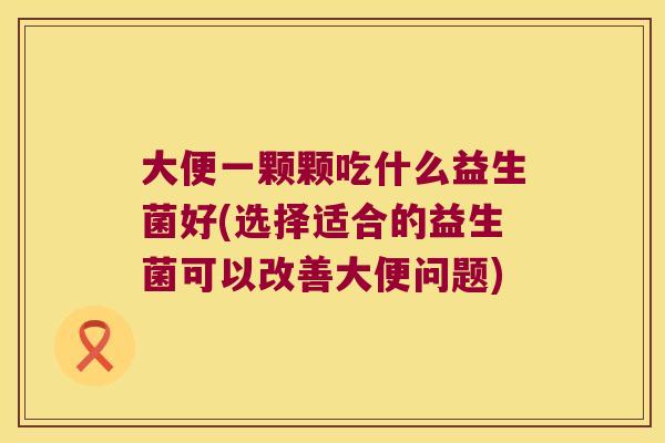 大便一颗颗吃什么益生菌好(选择适合的益生菌可以改善大便问题) 大便一颗颗吃什么益生菌好(选择适合的益生菌可以改善大便问题)