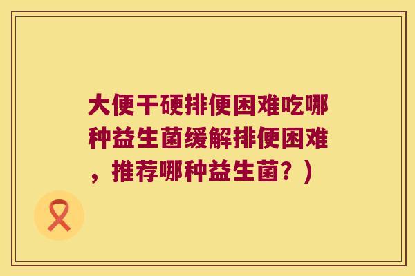 大便干硬排便困难吃哪种益生菌缓解排便困难，推荐哪种益生菌？)