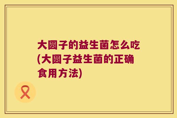 大圆子的益生菌怎么吃(大圆子益生菌的正确食用方法) 大圆子的益生菌怎么吃(大圆子益生菌的正确食用方法)