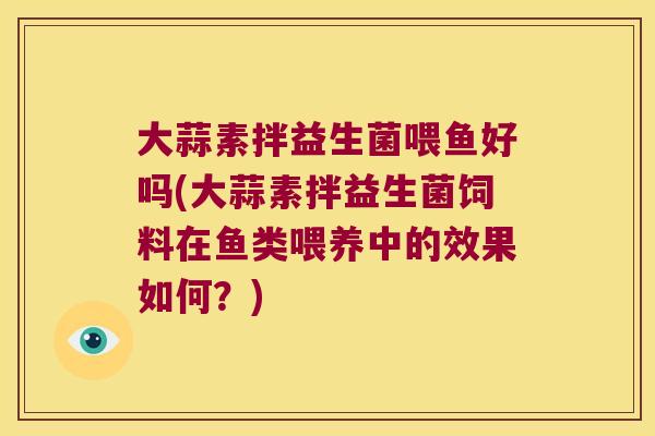 大蒜素拌益生菌喂鱼好吗(大蒜素拌益生菌饲料在鱼类喂养中的效果如何?) 大蒜素拌益生菌喂鱼好吗(大蒜素拌益生菌饲料在鱼类喂养中的效果如何?)