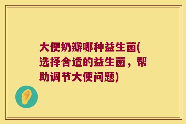 大便奶瓣哪种益生菌(选择合适的益生菌，帮助调节大便问题)