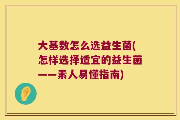 大基数怎么选益生菌(怎样选择适宜的益生菌——素人易懂指南) 大基数怎么选益生菌(怎样选择适宜的益生菌——素人易懂指南)
