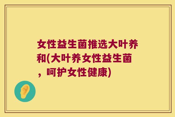 女性益生菌推选大叶养和(大叶养女性益生菌，呵护女性健康)