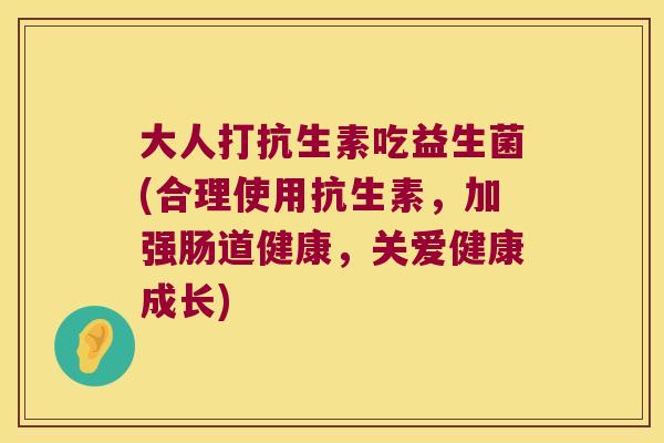 大人打抗生素吃益生菌(合理使用抗生素,加强肠道健康,关爱健康成长) 大人打抗生素吃益生菌(合理使用抗生素,加强肠道健康,关爱健康成长)