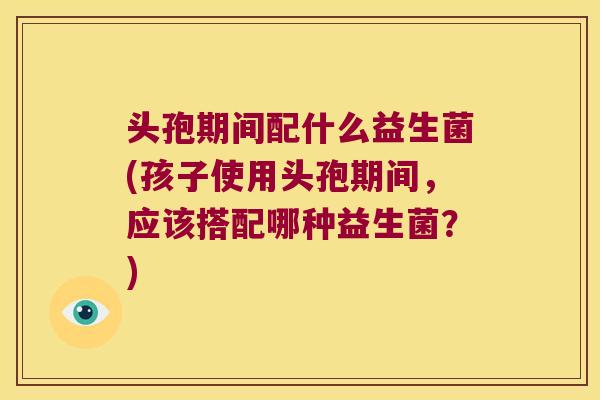 头孢期间配什么益生菌(孩子使用头孢期间,应该搭配哪种益生菌?) 头孢期间配什么益生菌(孩子使用头孢期间,应该搭配哪种益生菌?)