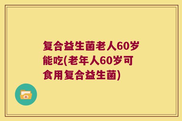 复合益生菌老人60岁能吃(老年人60岁可食用复合益生菌)