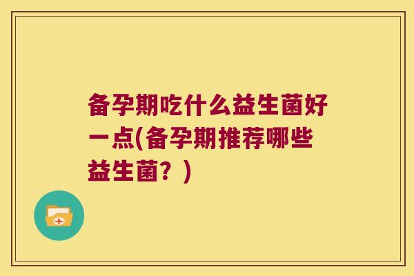 备孕期吃什么益生菌好一点(备孕期推荐哪些益生菌?) 备孕期吃什么益生菌好一点(备孕期推荐哪些益生菌?)