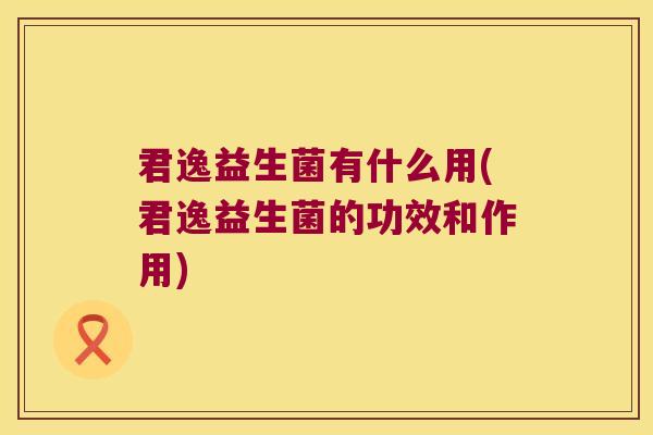 君逸益生菌有什么用(君逸益生菌的功效和作用) 君逸益生菌有什么用(君逸益生菌的功效和作用)