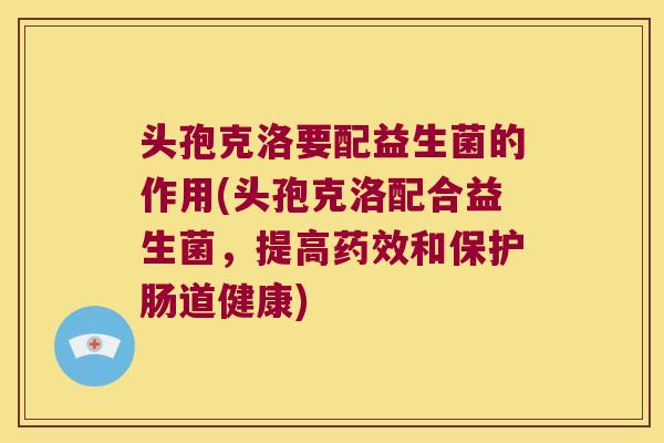 头孢克洛要配益生菌的作用(头孢克洛配合益生菌，提高和保护肠道健康)