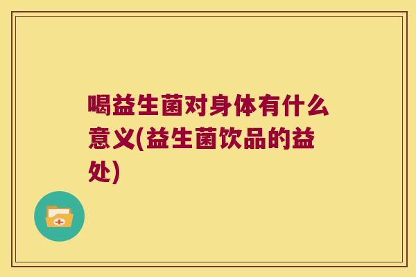 喝益生菌对身体有什么意义(益生菌饮品的益处) 喝益生菌对身体有什么意义(益生菌饮品的益处)