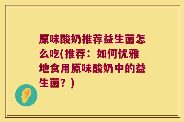 原味酸奶推荐益生菌怎么吃(推荐：如何优雅地食用原味酸奶中的益生菌？)