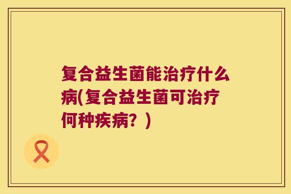 复合益生菌能治疗什么病(复合益生菌可治疗何种疾病？)