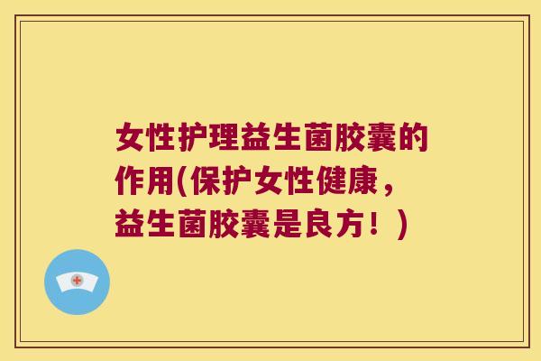女性护理益生菌胶囊的作用(保护女性健康，益生菌胶囊是良方！)