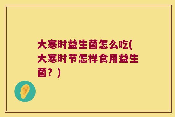 大寒时益生菌怎么吃(大寒时节怎样食用益生菌?) 大寒时益生菌怎么吃(大寒时节怎样食用益生菌?)